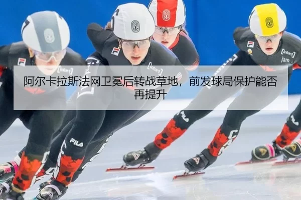 阿尔卡拉斯法网卫冕后转战草地，前发球局保护能否再提升